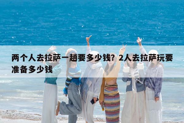 两个人去拉萨一趟要多少钱?2人去拉萨玩要准备多少钱