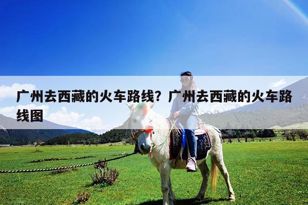 广州去西藏的火车路线?广州去西藏的火车路线图