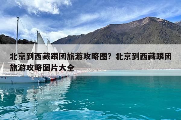 北京到西藏跟团旅游攻略图?北京到西藏跟团旅游攻略图片大全