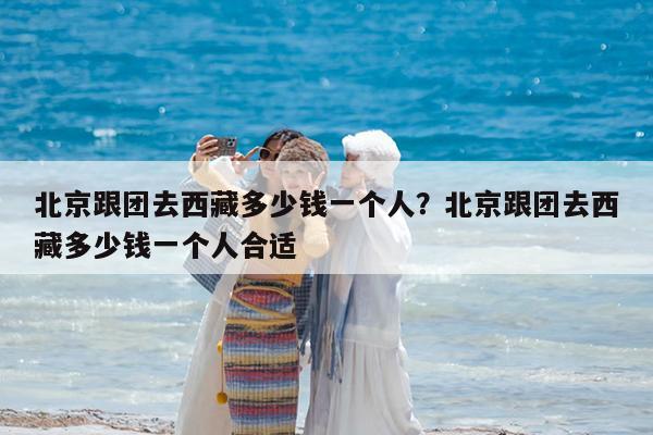 北京跟团去西藏多少钱一个人?北京跟团去西藏多少钱一个人合适