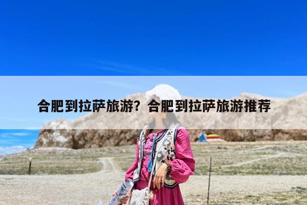 合肥到拉萨旅游?合肥到拉萨旅游推荐