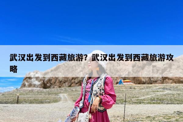 武汉出发到西藏旅游?武汉出发到西藏旅游攻略