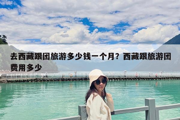 去西藏跟团旅游多少钱一个月?西藏跟旅游团费用多少