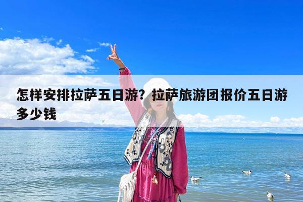 怎样安排拉萨五日游?拉萨旅游团报价五日游多少钱