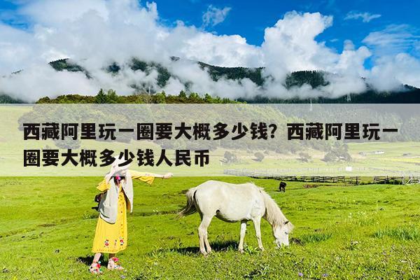 西藏阿里玩一圈要大概多少钱?西藏阿里玩一圈要大概多少钱人民币