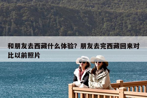和朋友去西藏什么体验?朋友去完西藏回来对比以前照片