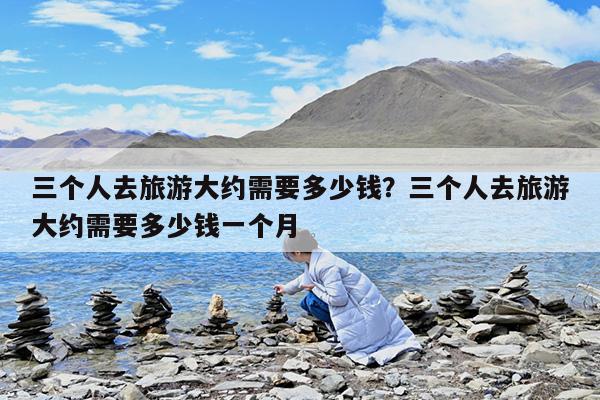 三个人去旅游大约需要多少钱?三个人去旅游大约需要多少钱一个月