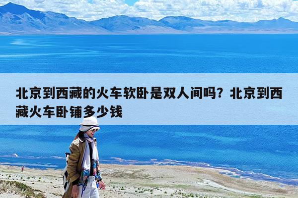 北京到西藏的火车软卧是双人间吗?北京到西藏火车卧铺多少钱