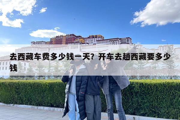 去西藏车费多少钱一天?开车去趟西藏要多少钱
