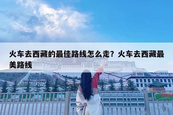 火车去西藏的最佳路线怎么走?火车去西藏最美路线