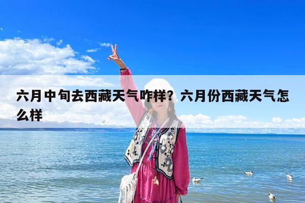 六月中旬去西藏天气咋样?六月份西藏天气怎么样