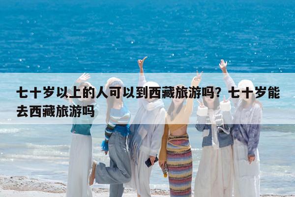 七十岁以上的人可以到西藏旅游吗?七十岁能去西藏旅游吗