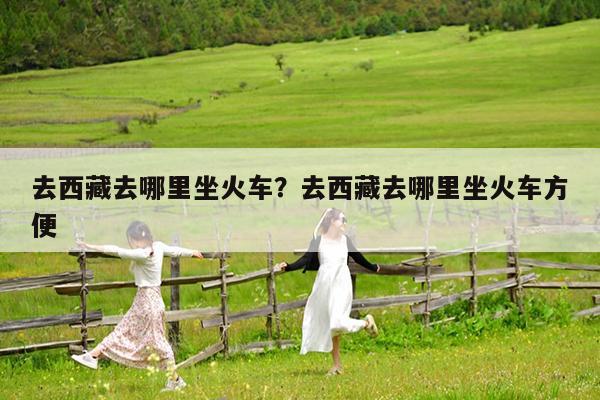 去西藏去哪里坐火车?去西藏去哪里坐火车方便