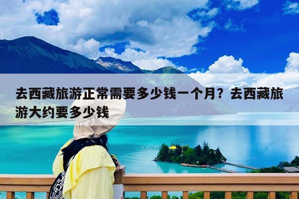 去西藏旅游正常需要多少钱一个月?去西藏旅游大约要多少钱