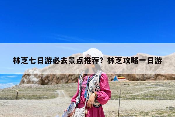 林芝七日游必去景点推荐?林芝攻略一日游
