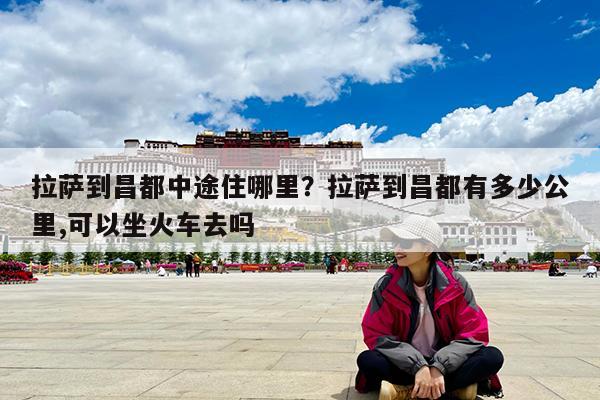 拉萨到昌都中途住哪里?拉萨到昌都有多少公里,可以坐火车去吗