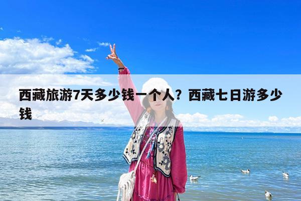 西藏旅游7天多少钱一个人?西藏七日游多少钱