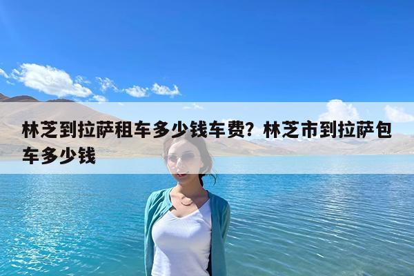 林芝到拉萨租车多少钱车费?林芝市到拉萨包车多少钱