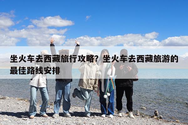 坐火车去西藏旅行攻略?坐火车去西藏旅游的最佳路线安排