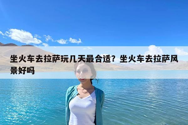坐火车去拉萨玩几天最合适?坐火车去拉萨风景好吗