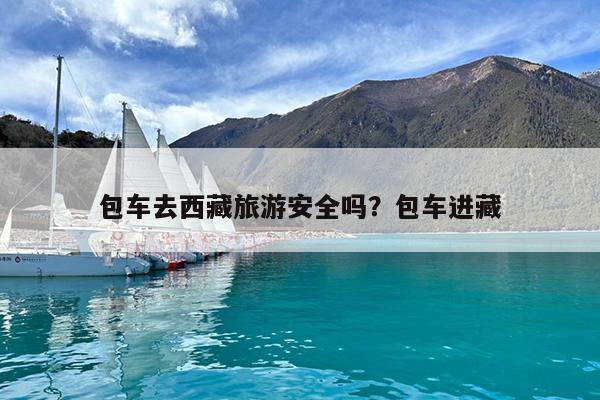 包车去西藏旅游安全吗?包车进藏