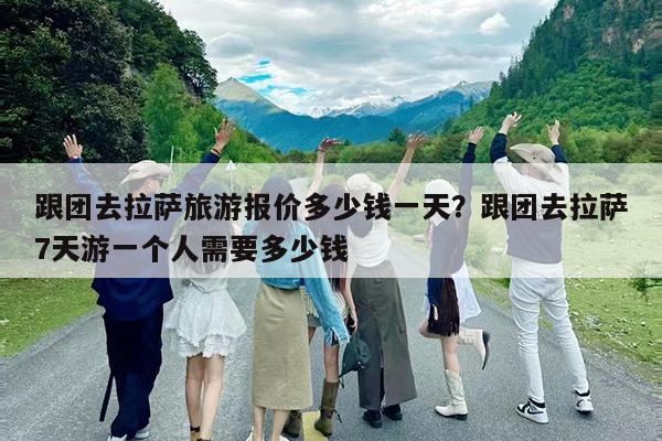 跟团去拉萨旅游报价多少钱一天?跟团去拉萨7天游一个人需要多少钱