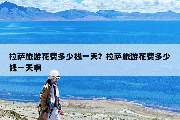 拉萨旅游花费多少钱一天?拉萨旅游花费多少钱一天啊