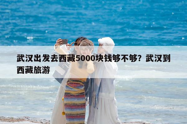 武汉出发去西藏5000块钱够不够?武汉到西藏旅游