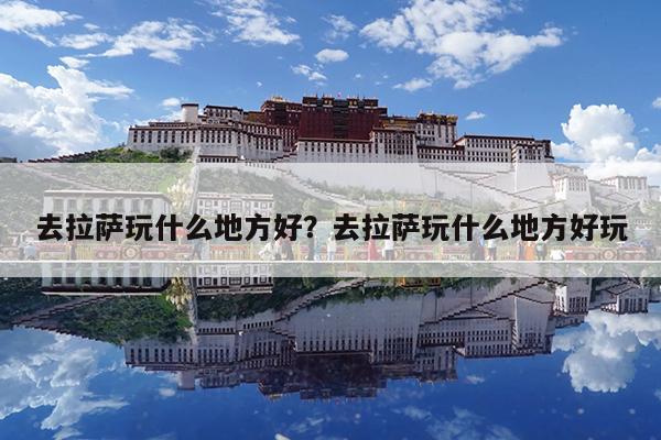 去拉萨玩什么地方好?去拉萨玩什么地方好玩