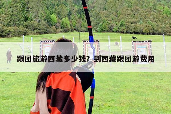 跟团旅游西藏多少钱?到西藏跟团游费用