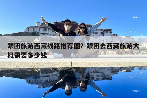 跟团旅游西藏线路推荐图?跟团去西藏旅游大概需要多少钱