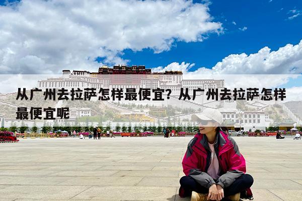 从广州去拉萨怎样最便宜?从广州去拉萨怎样最便宜呢