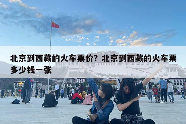 北京到西藏的火车票价?北京到西藏的火车票多少钱一张