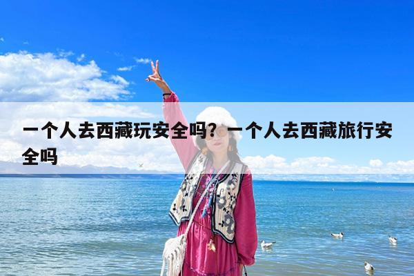 一个人去西藏玩安全吗?一个人去西藏旅行安全吗