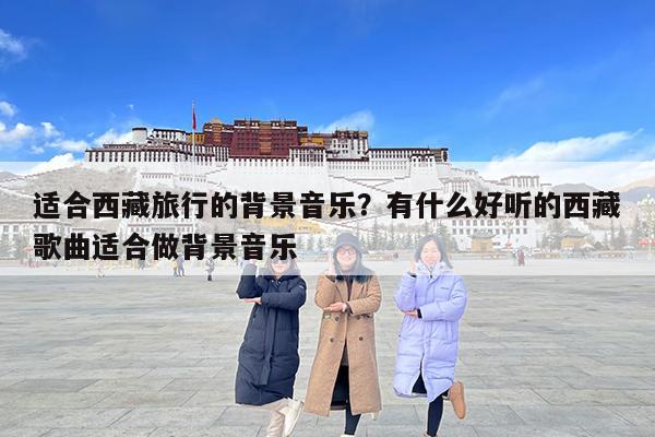 适合西藏旅行的背景音乐?有什么好听的西藏歌曲适合做背景音乐