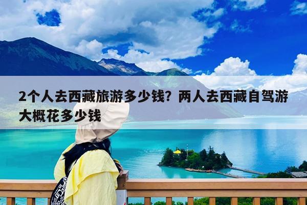 2个人去西藏旅游多少钱?两人去西藏自驾游大概花多少钱