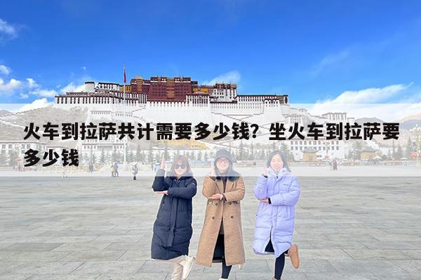 火车到拉萨共计需要多少钱?坐火车到拉萨要多少钱