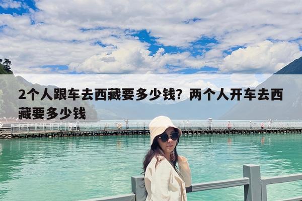 2个人跟车去西藏要多少钱?两个人开车去西藏要多少钱