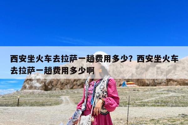 西安坐火车去拉萨一趟费用多少?西安坐火车去拉萨一趟费用多少啊