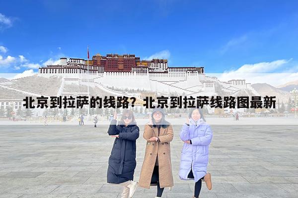 北京到拉萨的线路?北京到拉萨线路图最新