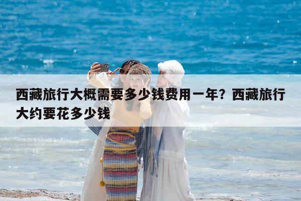 西藏旅行大概需要多少钱费用一年?西藏旅行大约要花多少钱