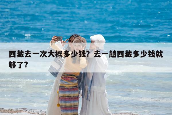 西藏去一次大概多少钱?去一趟西藏多少钱就够了?