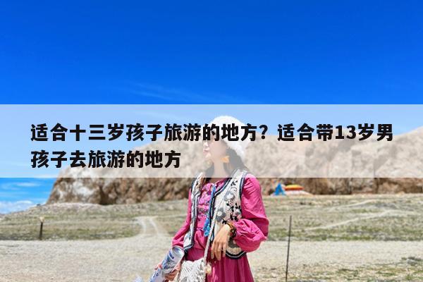 适合十三岁孩子旅游的地方?适合带13岁男孩子去旅游的地方