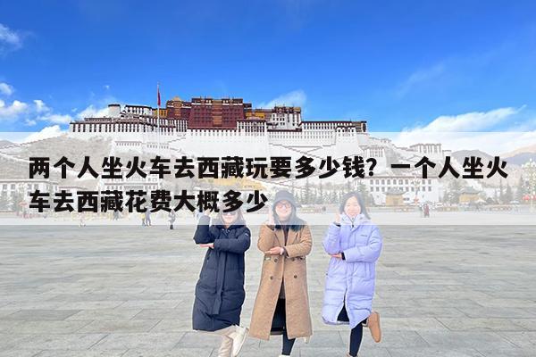 两个人坐火车去西藏玩要多少钱?一个人坐火车去西藏花费大概多少