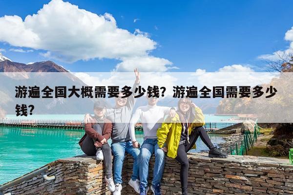 游遍全国大概需要多少钱?游遍全国需要多少钱?