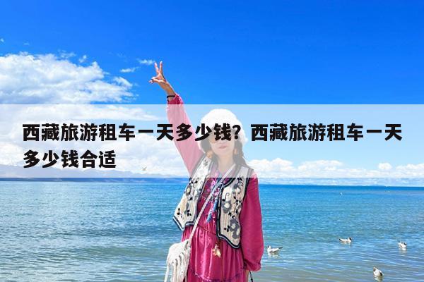 西藏旅游租车一天多少钱?西藏旅游租车一天多少钱合适