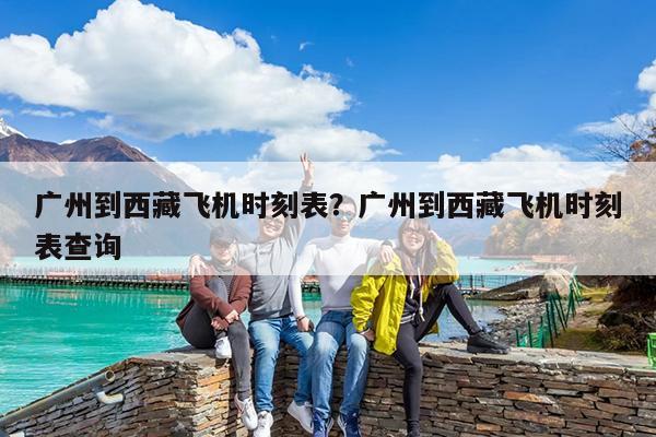 广州到西藏飞机时刻表?广州到西藏飞机时刻表查询