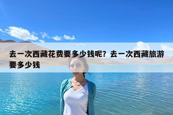 去一次西藏花费要多少钱呢?去一次西藏旅游要多少钱