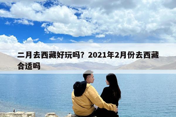 二月去西藏好玩吗?2021年2月份去西藏合适吗