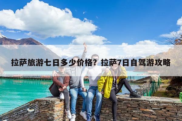 拉萨旅游七日多少价格?拉萨7日自驾游攻略
